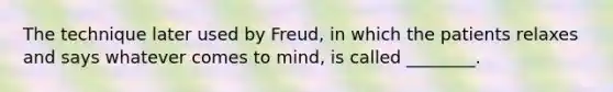 The technique later used by Freud, in which the patients relaxes and says whatever comes to mind, is called ________.