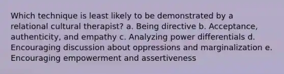 Which technique is least likely to be demonstrated by a relational cultural therapist? a. Being directive b. Acceptance, authenticity, and empathy c. Analyzing power differentials d. Encouraging discussion about oppressions and marginalization e. Encouraging empowerment and assertiveness