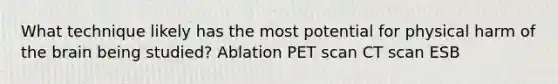 What technique likely has the most potential for physical harm of the brain being studied? Ablation PET scan CT scan ESB