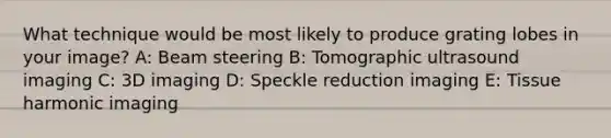 What technique would be most likely to produce grating lobes in your image? A: Beam steering B: Tomographic ultrasound imaging C: 3D imaging D: Speckle reduction imaging E: Tissue harmonic imaging