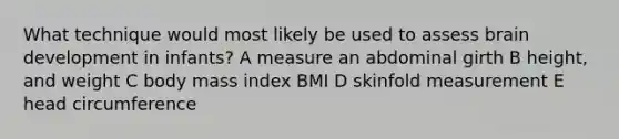 What technique would most likely be used to assess brain development in infants? A measure an abdominal girth B height, and weight C body mass index BMI D skinfold measurement E head circumference