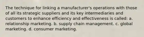 The technique for linking a manufacturer's operations with those of all its strategic suppliers and its key intermediaries and customers to enhance efficiency and effectiveness is called: a. relationship marketing. b. supply chain management. c. global marketing. d. consumer marketing.