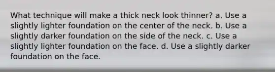 What technique will make a thick neck look thinner? a. Use a slightly lighter foundation on the center of the neck. b. Use a slightly darker foundation on the side of the neck. c. Use a slightly lighter foundation on the face. d. Use a slightly darker foundation on the face.