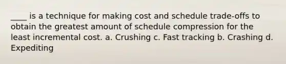 ____ is a technique for making cost and schedule trade-offs to obtain the greatest amount of schedule compression for the least incremental cost. a. Crushing c. Fast tracking b. Crashing d. Expediting