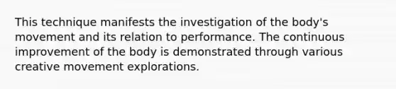 This technique manifests the investigation of the body's movement and its relation to performance. The continuous improvement of the body is demonstrated through various creative movement explorations.