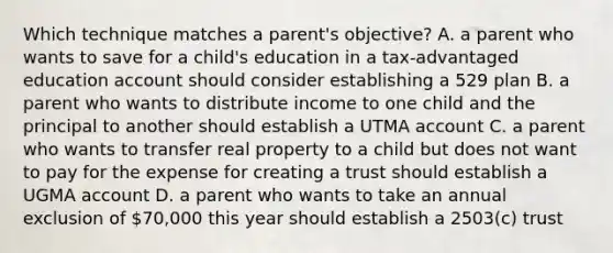 Which technique matches a parent's objective? A. a parent who wants to save for a child's education in a tax-advantaged education account should consider establishing a 529 plan B. a parent who wants to distribute income to one child and the principal to another should establish a UTMA account C. a parent who wants to transfer real property to a child but does not want to pay for the expense for creating a trust should establish a UGMA account D. a parent who wants to take an annual exclusion of 70,000 this year should establish a 2503(c) trust