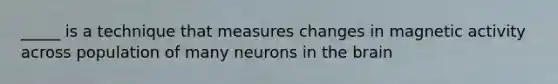 _____ is a technique that measures changes in magnetic activity across population of many neurons in the brain