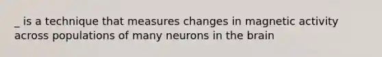 _ is a technique that measures changes in magnetic activity across populations of many neurons in the brain