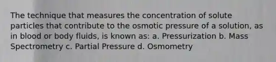 The technique that measures the concentration of solute particles that contribute to the osmotic pressure of a solution, as in blood or body fluids, is known as: a. Pressurization b. Mass Spectrometry c. Partial Pressure d. Osmometry