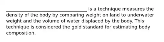 ___________________________________ is a technique measures the density of the body by comparing weight on land to underwater weight and the volume of water displaced by the body. This technique is considered the gold standard for estimating body composition.