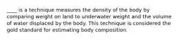 ____ is a technique measures the density of the body by comparing weight on land to underwater weight and the volume of water displaced by the body. This technique is considered the gold standard for estimating body composition.