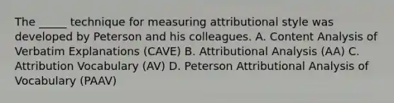 The _____ technique for measuring attributional style was developed by Peterson and his colleagues. A. Content Analysis of Verbatim Explanations (CAVE) B. Attributional Analysis (AA) C. Attribution Vocabulary (AV) D. Peterson Attributional Analysis of Vocabulary (PAAV)