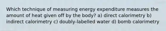 Which technique of measuring energy expenditure measures the amount of heat given off by the body? a) direct calorimetry b) indirect calorimetry c) doubly-labelled water d) bomb calorimetry