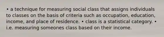 • a technique for measuring social class that assigns individuals to classes on the basis of criteria such as occupation, education, income, and place of residence. • class is a statistical category. • i.e. measuring someones class based on their income.