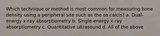 Which technique or method is most common for measuring bone density using a peripheral site such as the os calcis? a. Dual-energy x-ray absorptiometry b. Single-energy x-ray absorptiometry c. Quantitative ultrasound d. All of the above