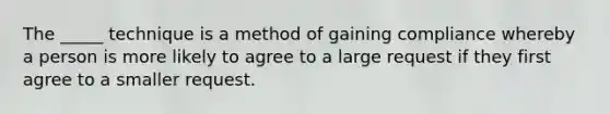 The _____ technique is a method of gaining compliance whereby a person is more likely to agree to a large request if they first agree to a smaller request.