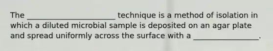 The _______________________ technique is a method of isolation in which a diluted microbial sample is deposited on an agar plate and spread uniformly across the surface with a _________________.