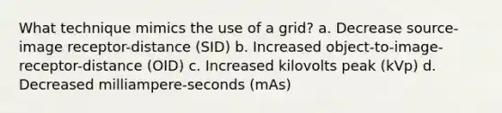 What technique mimics the use of a grid? a. Decrease source-image receptor-distance (SID) b. Increased object-to-image-receptor-distance (OID) c. Increased kilovolts peak (kVp) d. Decreased milliampere-seconds (mAs)