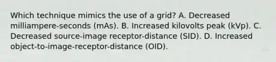 Which technique mimics the use of a grid? A. Decreased milliampere-seconds (mAs). B. Increased kilovolts peak (kVp). C. Decreased source-image receptor-distance (SID). D. Increased object-to-image-receptor-distance (OID).