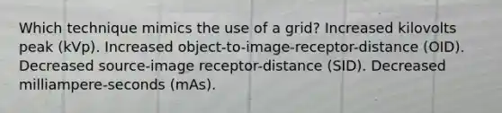 Which technique mimics the use of a grid? Increased kilovolts peak (kVp). Increased object-to-image-receptor-distance (OID). Decreased source-image receptor-distance (SID). Decreased milliampere-seconds (mAs).