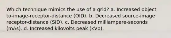 Which technique mimics the use of a grid? a. Increased object-to-image-receptor-distance (OID). b. Decreased source-image receptor-distance (SID). c. Decreased milliampere-seconds (mAs). d. Increased kilovolts peak (kVp).