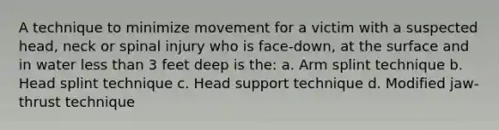 A technique to minimize movement for a victim with a suspected head, neck or spinal injury who is face-down, at the surface and in water less than 3 feet deep is the: a. Arm splint technique b. Head splint technique c. Head support technique d. Modified jaw-thrust technique