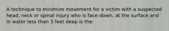 A technique to minimize movement for a victim with a suspected head, neck or spinal injury who is face-down, at the surface and in water less than 3 feet deep is the: