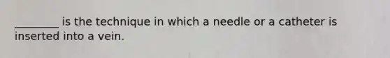 ________ is the technique in which a needle or a catheter is inserted into a vein.