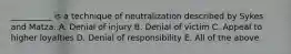 __________ is a technique of neutralization described by Sykes and Matza. A. Denial of injury B. Denial of victim C. Appeal to higher loyalties D. Denial of responsibility E. All of the above