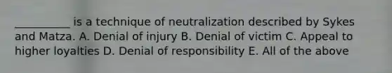 __________ is a technique of neutralization described by Sykes and Matza. A. Denial of injury B. Denial of victim C. Appeal to higher loyalties D. Denial of responsibility E. All of the above