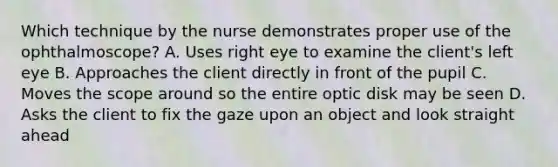 Which technique by the nurse demonstrates proper use of the ophthalmoscope? A. Uses right eye to examine the client's left eye B. Approaches the client directly in front of the pupil C. Moves the scope around so the entire optic disk may be seen D. Asks the client to fix the gaze upon an object and look straight ahead