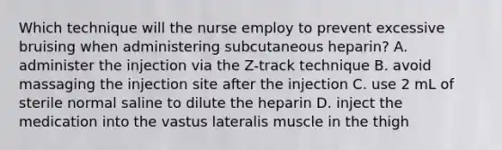 Which technique will the nurse employ to prevent excessive bruising when administering subcutaneous heparin? A. administer the injection via the Z-track technique B. avoid massaging the injection site after the injection C. use 2 mL of sterile normal saline to dilute the heparin D. inject the medication into the vastus lateralis muscle in the thigh