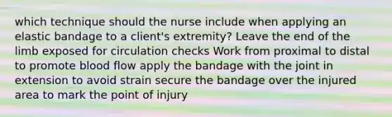 which technique should the nurse include when applying an elastic bandage to a client's extremity? Leave the end of the limb exposed for circulation checks Work from proximal to distal to promote blood flow apply the bandage with the joint in extension to avoid strain secure the bandage over the injured area to mark the point of injury