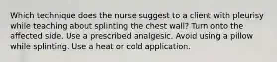 Which technique does the nurse suggest to a client with pleurisy while teaching about splinting the chest wall? Turn onto the affected side. Use a prescribed analgesic. Avoid using a pillow while splinting. Use a heat or cold application.