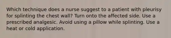 Which technique does a nurse suggest to a patient with pleurisy for splinting the chest wall? Turn onto the affected side. Use a prescribed analgesic. Avoid using a pillow while splinting. Use a heat or cold application.