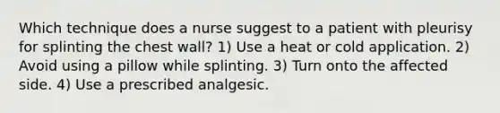 Which technique does a nurse suggest to a patient with pleurisy for splinting the chest wall? 1) Use a heat or cold application. 2) Avoid using a pillow while splinting. 3) Turn onto the affected side. 4) Use a prescribed analgesic.