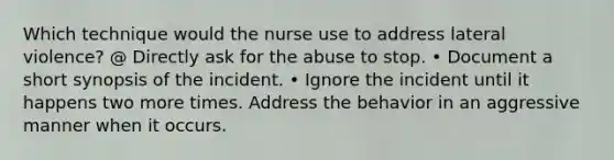 Which technique would the nurse use to address lateral violence? @ Directly ask for the abuse to stop. • Document a short synopsis of the incident. • Ignore the incident until it happens two more times. Address the behavior in an aggressive manner when it occurs.