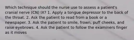 Which technique should the nurse use to assess a patient's cranial nerve (CN) IX? 1. Apply a tongue depressor to the back of the throat. 2. Ask the patient to read from a book or a newspaper. 3. Ask the patient to smile, frown, puff cheeks, and raise eyebrows. 4. Ask the patient to follow the examiners finger as it moves