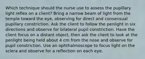 Which technique should the nurse use to assess the pupillary light reflex on a client? Bring a narrow beam of light from the temple toward the eye, observing for direct and consensual pupillary constriction. Ask the client to follow the penlight in six directions and observe for bilateral pupil constriction. Have the client focus on a distant object, then ask the client to look at the penlight being held about 4 cm from the nose and observe for pupil constriction. Use an ophthalmoscope to focus light on the sclera and observe for a reflection on each eye.