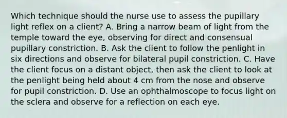 Which technique should the nurse use to assess the pupillary light reflex on a client? A. Bring a narrow beam of light from the temple toward the eye, observing for direct and consensual pupillary constriction. B. Ask the client to follow the penlight in six directions and observe for bilateral pupil constriction. C. Have the client focus on a distant object, then ask the client to look at the penlight being held about 4 cm from the nose and observe for pupil constriction. D. Use an ophthalmoscope to focus light on the sclera and observe for a reflection on each eye.