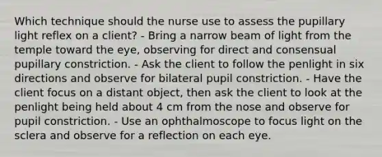 Which technique should the nurse use to assess the pupillary light reflex on a client? - Bring a narrow beam of light from the temple toward the eye, observing for direct and consensual pupillary constriction. - Ask the client to follow the penlight in six directions and observe for bilateral pupil constriction. - Have the client focus on a distant object, then ask the client to look at the penlight being held about 4 cm from the nose and observe for pupil constriction. - Use an ophthalmoscope to focus light on the sclera and observe for a reflection on each eye.