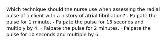 Which technique should the nurse use when assessing the radial pulse of a client with a history of atrial fibrillation? - Palpate the pulse for 1 minute. - Palpate the pulse for 15 seconds and multiply by 4. - Palpate the pulse for 2 minutes. - Palpate the pulse for 10 seconds and multiple by 6.