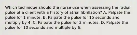 Which technique should the nurse use when assessing the radial pulse of a client with a history of atrial fibrillation? A. Palpate the pulse for 1 minute. B. Palpate the pulse for 15 seconds and multiply by 4. C. Palpate the pulse for 2 minutes. D. Palpate the pulse for 10 seconds and multiple by 6.