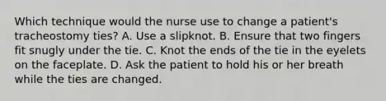 Which technique would the nurse use to change a patient's tracheostomy ties? A. Use a slipknot. B. Ensure that two fingers fit snugly under the tie. C. Knot the ends of the tie in the eyelets on the faceplate. D. Ask the patient to hold his or her breath while the ties are changed.