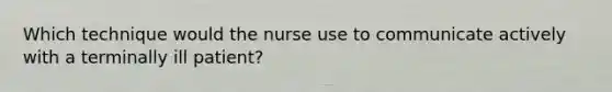 Which technique would the nurse use to communicate actively with a terminally ill patient?