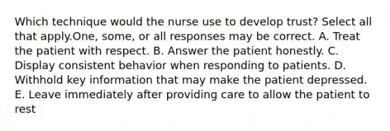 Which technique would the nurse use to develop trust? Select all that apply.One, some, or all responses may be correct. A. Treat the patient with respect. B. Answer the patient honestly. C. Display consistent behavior when responding to patients. D. Withhold key information that may make the patient depressed. E. Leave immediately after providing care to allow the patient to rest