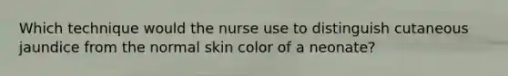 Which technique would the nurse use to distinguish cutaneous jaundice from the normal skin color of a neonate?