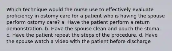 Which technique would the nurse use to effectively evaluate proficiency in ostomy care for a patient who is having the spouse perform ostomy care? a. Have the patient perform a return demonstration. b. Have the spouse clean and pouch the stoma. c. Have the patient repeat the steps of the procedure. d. Have the spouse watch a video with the patient before discharge