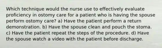 Which technique would the nurse use to effectively evaluate proficiency in ostomy care for a patient who is having the spouse perform ostomy care? a) Have the patient perform a return demonstration. b) Have the spouse clean and pouch the stoma. c) Have the patient repeat the steps of the procedure. d) Have the spouse watch a video with the patient before discharge.