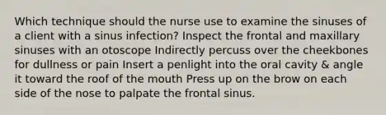 Which technique should the nurse use to examine the sinuses of a client with a sinus infection? Inspect the frontal and maxillary sinuses with an otoscope Indirectly percuss over the cheekbones for dullness or pain Insert a penlight into the oral cavity & angle it toward the roof of the mouth Press up on the brow on each side of the nose to palpate the frontal sinus.